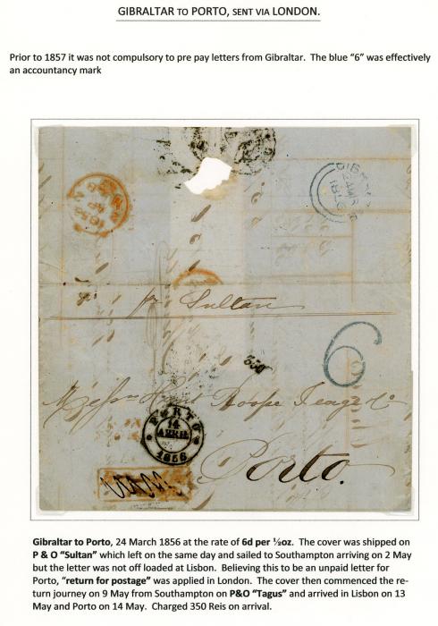 GIBRALTAR GIBRALTAR: 1856 (24 Mar) entire to Porto (Portugal) per Sultan blue Gibraltar double arc dispatch and 6 accountancy mark, , P &)O Sultan sailed to Southampton arriving on May 2 but the letter was not offloaded, and believing this to be an unpaid letter for Porto a boxed Returnfor/Postage hs in red applied in London, arriving May 13. Taxed small 350 (reis)